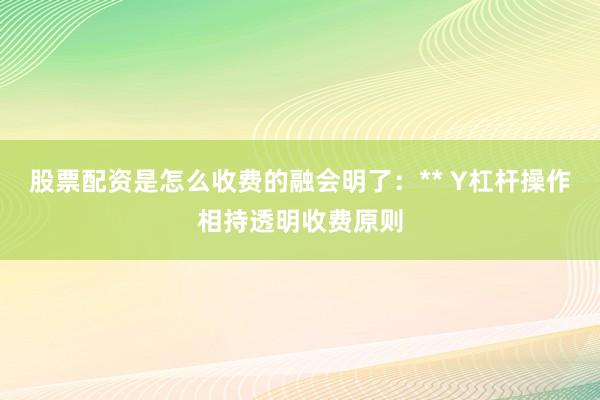 股票配资是怎么收费的融会明了：** Y杠杆操作相持透明收费原则