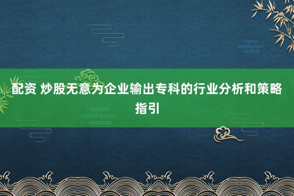 配资 炒股无意为企业输出专科的行业分析和策略指引