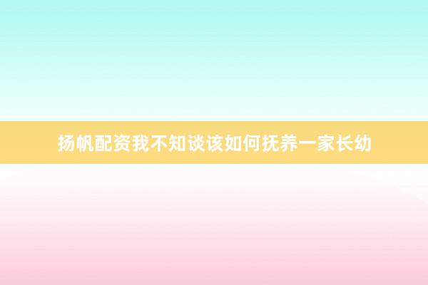 扬帆配资我不知谈该如何抚养一家长幼