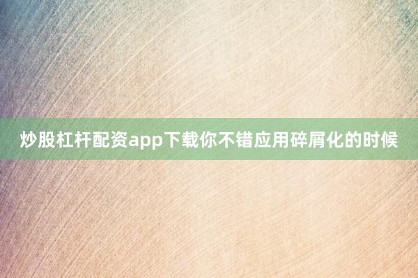 炒股杠杆配资app下载你不错应用碎屑化的时候