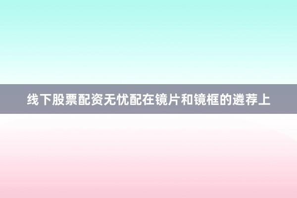 线下股票配资无忧配在镜片和镜框的遴荐上