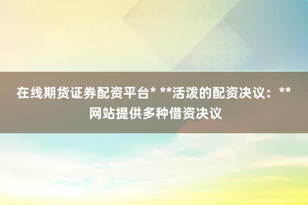 在线期货证券配资平台* **活泼的配资决议：** 网站提供多种借资决议