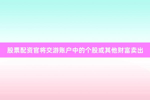 股票配资官将交游账户中的个股或其他财富卖出