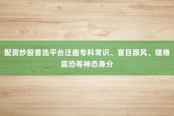 配资炒股首选平台迂曲专科常识、盲目跟风、缱绻震恐等神态身分