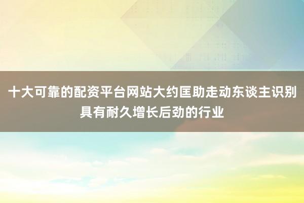 十大可靠的配资平台网站大约匡助走动东谈主识别具有耐久增长后劲的行业