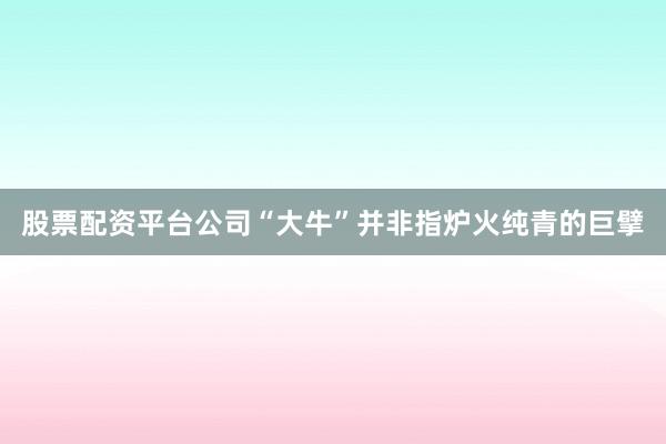 股票配资平台公司“大牛”并非指炉火纯青的巨擘