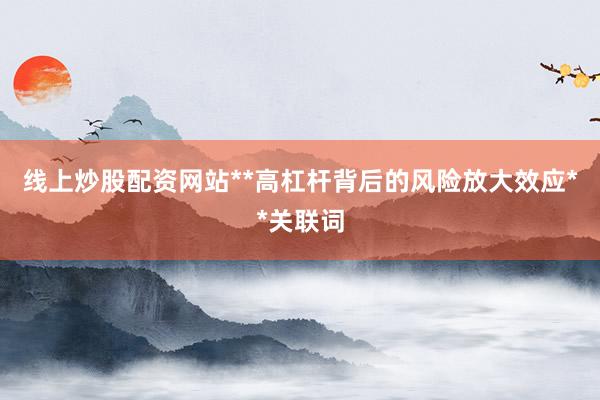 线上炒股配资网站**高杠杆背后的风险放大效应**关联词