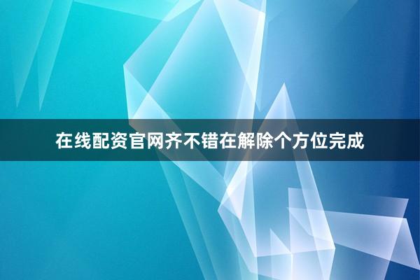 在线配资官网齐不错在解除个方位完成