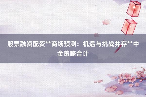 股票融资配资**商场预测：机遇与挑战并存**中金策略合计