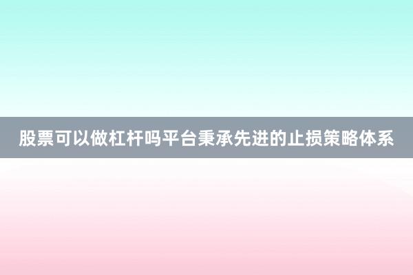 股票可以做杠杆吗平台秉承先进的止损策略体系