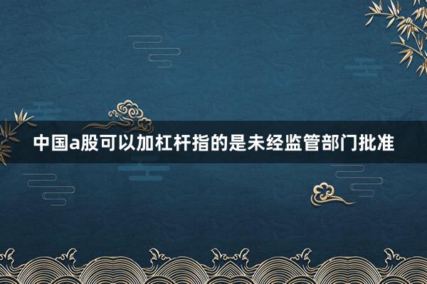 中国a股可以加杠杆指的是未经监管部门批准