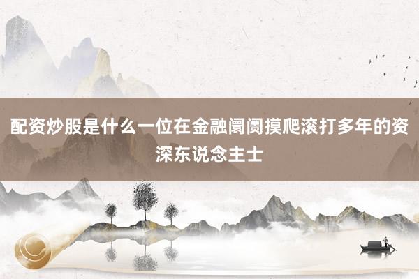 配资炒股是什么一位在金融阛阓摸爬滚打多年的资深东说念主士