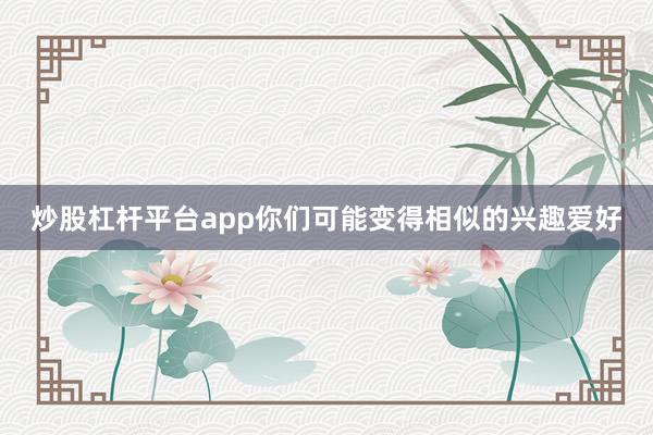 炒股杠杆平台app你们可能变得相似的兴趣爱好