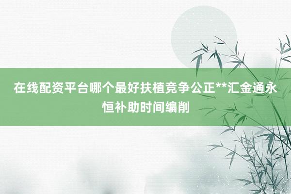 在线配资平台哪个最好扶植竞争公正**汇金通永恒补助时间编削