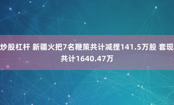 炒股杠杆 新疆火把7名鞭策共计减捏141.5万股 套现共计1640.47万