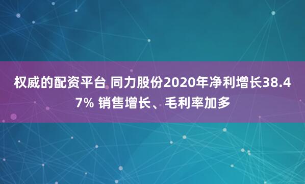 权威的配资平台 同力股份2020年净利增长38.47% 销售增长、毛利率加多
