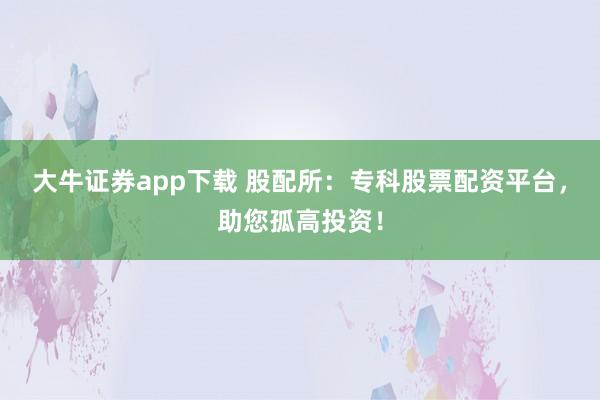大牛证券app下载 股配所：专科股票配资平台，助您孤高投资！