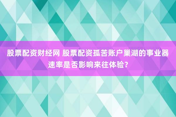 股票配资财经网 股票配资孤苦账户巢湖的事业器速率是否影响来往体验？