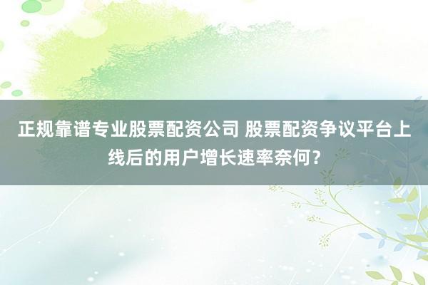 正规靠谱专业股票配资公司 股票配资争议平台上线后的用户增长速率奈何？
