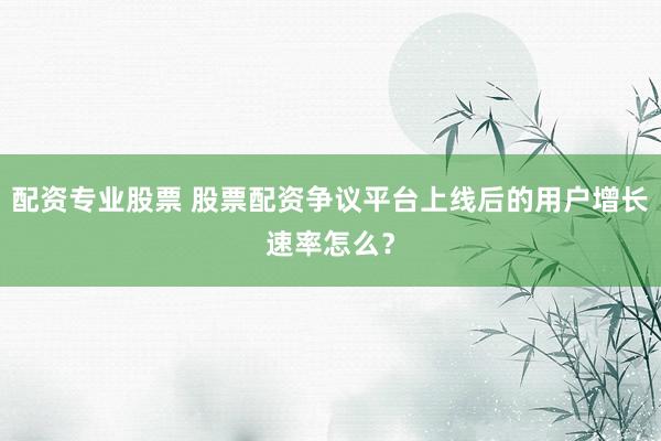 配资专业股票 股票配资争议平台上线后的用户增长速率怎么？