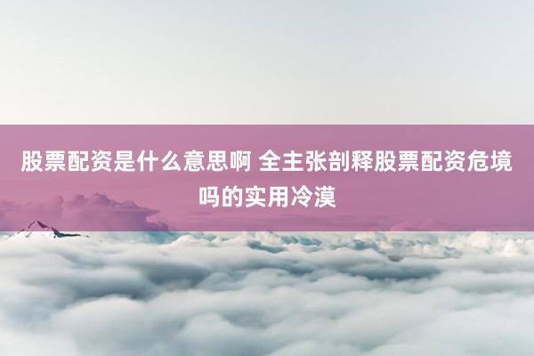 股票配资是什么意思啊 全主张剖释股票配资危境吗的实用冷漠