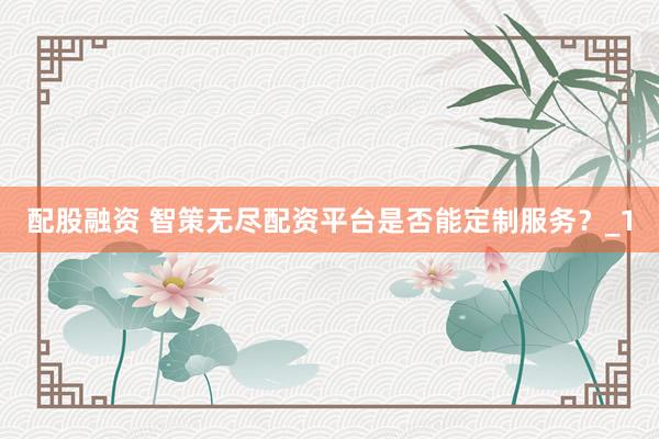 配股融资 智策无尽配资平台是否能定制服务?_1