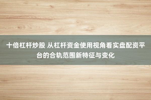 十倍杠杆炒股 从杠杆资金使用视角看实盘配资平台的合轨范围新特征与变化