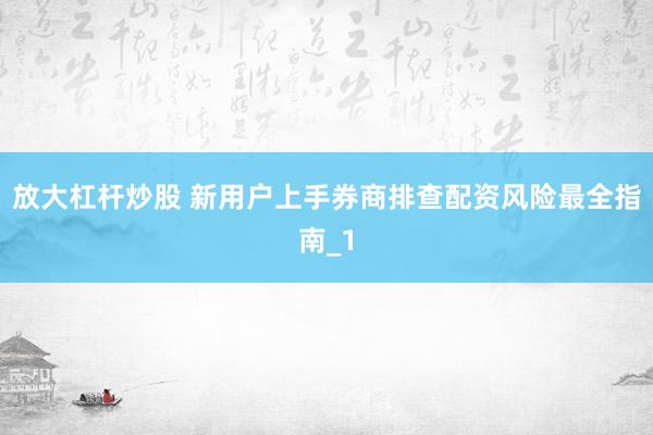 放大杠杆炒股 新用户上手券商排查配资风险最全指南_1