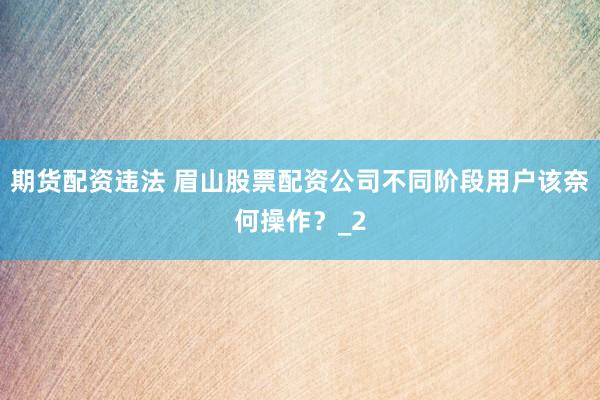 期货配资违法 眉山股票配资公司不同阶段用户该奈何操作？_2