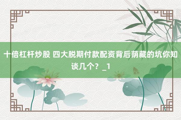 十倍杠杆炒股 四大脱期付款配资背后荫藏的坑你知谈几个？_1